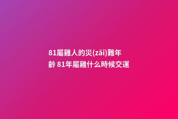 81屬雞人的災(zāi)難年齡 81年屬雞什么時候交運